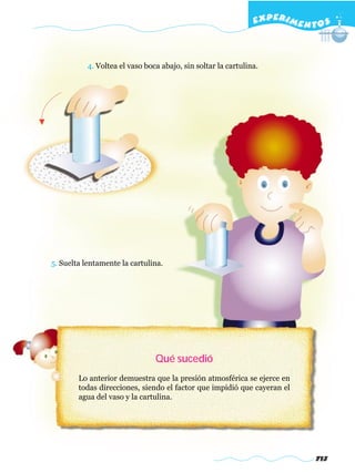 EXPERI M E N T O S



           4. Voltea el vaso boca abajo, sin soltar la cartulina.




5. Suelta lentamente la cartulina.




                                Qué sucedió
        Lo anterior demuestra que la presión atmosférica se ejerce en
        todas direcciones, siendo el factor que impidió que cayeran el
        agua del vaso y la cartulina.




                                                                             713
 