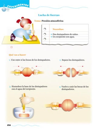 E X P E R IMENTOS


                                 Lucha de fuerzas

                             Tema: Presión atmosférica


                                                  Necesitas:

                                                  Dos destapadores de caños.
                                                  Un recipiente con agua.




 Qué vas a hacer

 1. Une entre sí las bocas de los destapadores.         2. Separa los destapadores.




 3. Humedece la base de los destapadores                4. Vuelve a unir las bocas de los
    con el agua del recipiente.                            destapadores.




714
 