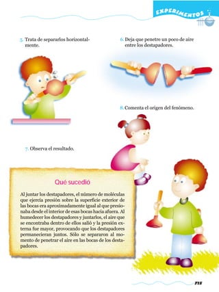 EXPERI M E N T O S



5. Trata de separarlos horizontal-                6. Deja que penetre un poco de aire
   mente.                                            entre los destapadores.




                                                  8. Comenta el origen del fenómeno.




  7. Observa el resultado.




                 Qué sucedió
Al juntar los destapadores, el número de moléculas
que ejercía presión sobre la superficie exterior de
las bocas era aproximadamente igual al que presio-
naba desde el interior de esas bocas hacia afuera. Al
humedecer los destapadores y juntarlos, el aire que
se encontraba dentro de ellos salió y la presión ex-
terna fue mayor, provocando que los destapadores
permanecieran juntos. Sólo se separaron al mo-
mento de penetrar el aire en las bocas de los desta-
padores.




                                                                                        715
 