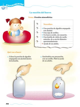 E X P E R IMENTOS


                             La succión del huevo

                           Tema: Presión atmosférica


                                           Necesitas:

                                           Una porción de algodón empapada
                                           con alcohol.
                                           Una caja de cerillos.
                                           Un huevo cocido, sin cascarón.
                                           Una botella de vidrio de cuello
                                           estrecho, de 4 cm de diámetro
                                           aproximadamente.
                                           Ayuda de un adulto.



 Qué vas a hacer

 1. Coloca la porción de algodón       2. Enciéndela con precaución,
    empapada con alcohol dentro           con un cerillo. Pide la ayuda
    de la botella.                        de un adulto.




716
 
