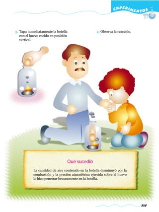 EXPERI M E N T O S



3. Tapa inmediatamente la botella                  4. Observa la reacción.
   con el huevo cocido en posición
   vertical.




                                 Qué sucedió
           La cantidad de aire contenido en la botella disminuyó por la
           combustión y la presión atmosférica ejercida sobre el huevo
           lo hizo penetrar bruscamente en la botella.




                                                                             717
 