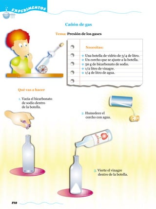 E X P E R IMENTOS


                                     Cañón de gas

                                Tema: Presión de los gases


                                                Necesitas:

                                                Una botella de vidrio de 3/4 de litro.
                                                Un corcho que se ajuste a la botella.
                                                50 g de bicarbonato de sodio.
                                                1/2 litro de vinagre.
                                                1/4 de litro de agua.




      Qué vas a hacer

      1. Vacía el bicarbonato
         de sodio dentro
         de la botella.
                                              2. Humedece el
                                                 corcho con agua.




                                                      3. Vierte el vinagre
                                                         dentro de la botella.




718
 