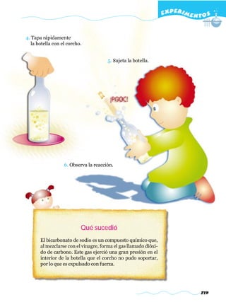 EXPERI M E N T O S


4. Tapa rápidamente
   la botella con el corcho.


                                       5. Sujeta la botella.




                   6. Observa la reacción.




                           Qué sucedió
       El bicarbonato de sodio es un compuesto químico que,
       al mezclarse con el vinagre, forma el gas llamado dióxi-
       do de carbono. Este gas ejerció una gran presión en el
       interior de la botella que el corcho no pudo soportar,
       por lo que es expulsado con fuerza.




                                                                                719
 