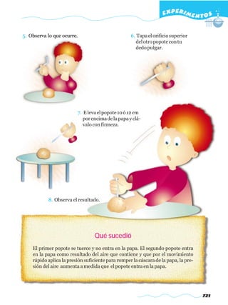 EXPERI M E N T O S


5. Observa lo que ocurre.                          6. Tapa el orificio superior
                                                      del otro popote con tu
                                                      dedo pulgar.




                         7. E leva el popote 10 ó 12 cm
                            por encima de la papa y clá-
                            valo con firmeza.




           8. Observa el resultado.




                                  Qué sucedió
    El primer popote se tuerce y no entra en la papa. El segundo popote entra
    en la papa como resultado del aire que contiene y que por el movimiento
    rápido aplica la presión suficiente para romper la cáscara de la papa, la pre-
    sión del aire aumenta a medida que el popote entra en la papa.




                                                                                     721
 