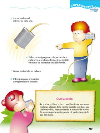 EXPERI M E N T O S



5. Ata un nudo en el
   interior de cada lata.




                 6. Pide a un amigo que se coloque una lata
                    en la oreja y se ubique lo más lejos posible,
                    cuidando de mantener tensa la cuerda.


7. Coloca la otra lata un tu boca.


8. Dile un mensaje a tu amigo
   y pregúntale si te escuchó.




                                                   Qué sucedió
                                 Tu voz hace vibrar la lata. Las vibraciones son trans-
                                 portadas a través de la cuerda hasta la otra lata, que
                                 también vibra, reproduciendo el sonido de tu voz,
                                 de manera que tu amigo puede oír perfectamente lo
                                 que has dicho.




                                                                                      725
 