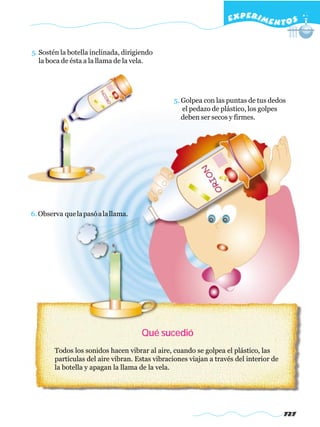 EXPERI M E N T O S


5. Sostén la botella inclinada, dirigiendo
   la boca de ésta a la llama de la vela.




                                                 5. Golpea con las puntas de tus dedos
                                                    el pedazo de plástico, los golpes
                                                    deben ser secos y firmes.




6. Observa que la pasó a la llama.




                                      Qué sucedió
        Todos los sonidos hacen vibrar al aire, cuando se golpea el plástico, las
        partículas del aire vibran. Estas vibraciones viajan a través del interior de
        la botella y apagan la llama de la vela.




                                                                                        727
 