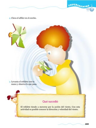 EXPERI M E N T O S



4. Clava el alfiler en el corcho.




5. Levanta el rehilete con tu
   mano y observa lo que pasa.




                                     Qué sucedió
             El rehilete tiende a moverse por la acción del viento. Con esta
             actividad es posible conocer la dirección y velocidad del viento.




                                                                                 729
 