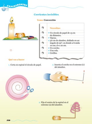 E X P E R IMENTOS


                               Corrientes invisibles

                                   Tema: Convección


                                                   Necesitas:

                                                   Un círculo de papel de 15 cm
                                                   de diámetro.
                                                   Tijeras.
                                                   30 cm de alambre, doblado en un
                                                   ángulo de 90°, en donde a-b mida
                                                   10 cm y b-c 20 cm.
                                                   Un corcho.
                                                   Una vela.
                                                   Cerillos.


 Qué vas a hacer

 1. Corta en espiral el círculo de papel.            2. Inserta el corcho en el extremo (c)
                                                        del alambre.




                                     2. Fija el centro de la espiral en el
                                        extremo (a) del alambre.




730
 