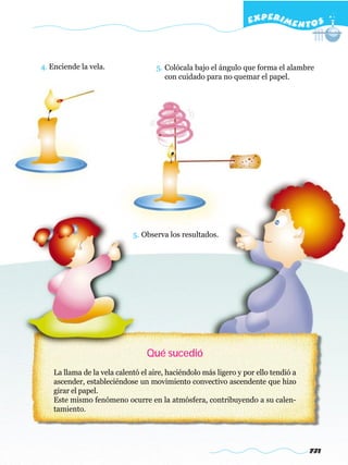 EXPERI M E N T O S



4. Enciende la vela.                 5. Colócala bajo el ángulo que forma el alambre
                                        con cuidado para no quemar el papel.




                             5. Observa los resultados.




                                 Qué sucedió
    La llama de la vela calentó el aire, haciéndolo más ligero y por ello tendió a
    ascender, estableciéndose un movimiento convectivo ascendente que hizo
    girar el papel.
    Este mismo fenómeno ocurre en la atmósfera, contribuyendo a su calen-
    tamiento.




                                                                                     731
 