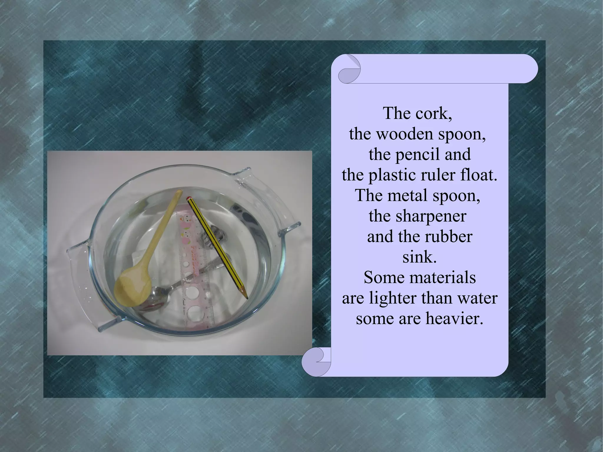 The cork,
 the wooden spoon,
    the pencil and
the plastic ruler float.
  The metal spoon,
    the sharpener
    and the rubber
         sink.
   Some materials
are lighter than water
  some are heavier.
 