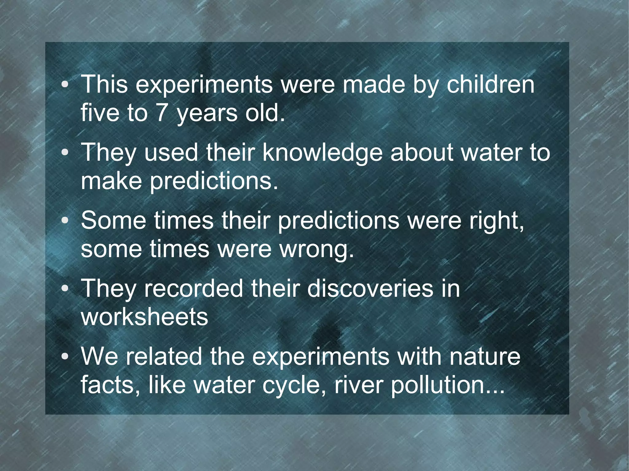 ●   This experiments were made by children
    five to 7 years old.
●   They used their knowledge about water to
    make predictions.
●   Some times their predictions were right,
    some times were wrong.
●   They recorded their discoveries in
    worksheets
●   We related the experiments with nature
    facts, like water cycle, river pollution...
 