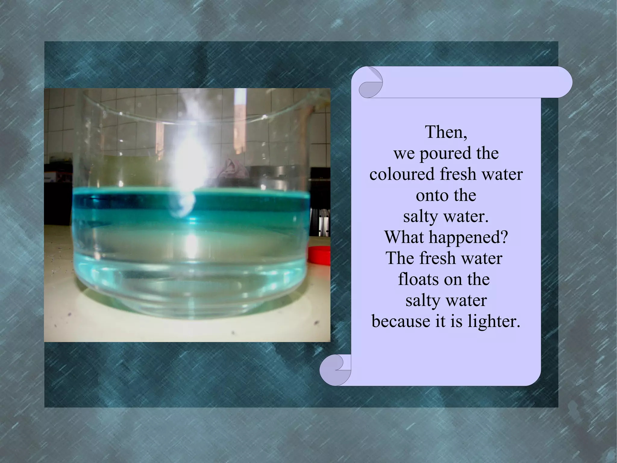 Then,
   we poured the
coloured fresh water
       onto the
     salty water.
  What happened?
  The fresh water
    floats on the
     salty water
because it is lighter.
 