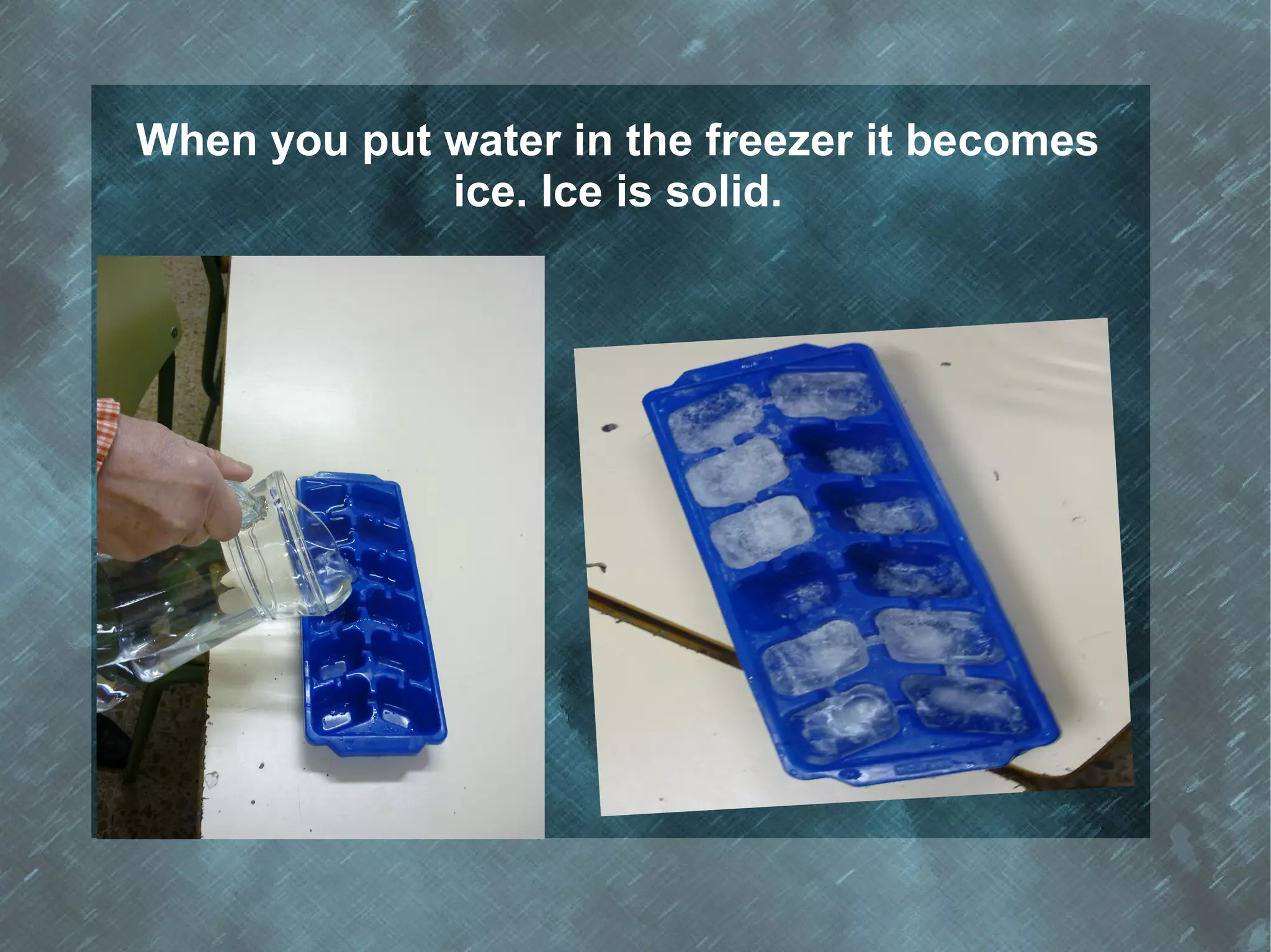 When you put water in the freezer it becomes
             ice. Ice is solid.
 