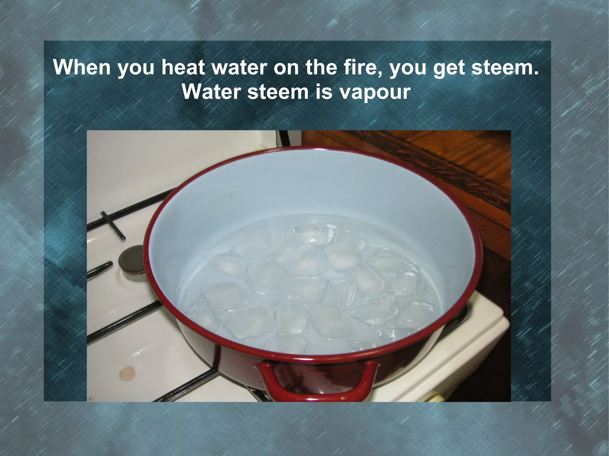 When you heat water on the fire, you get steem.
           Water steem is vapour
 