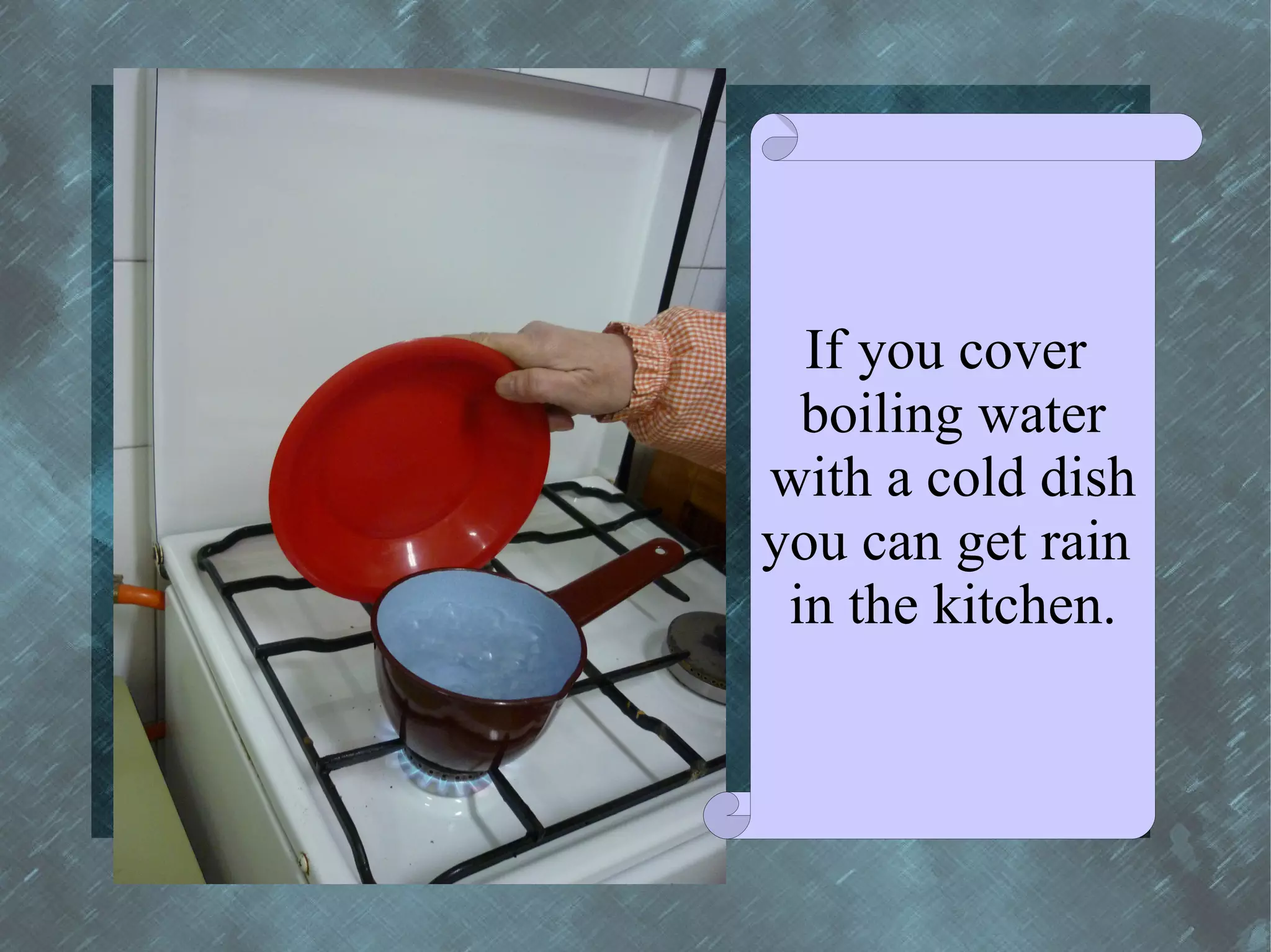 If you cover
  boiling water
with a cold dish
you can get rain
 in the kitchen.
 