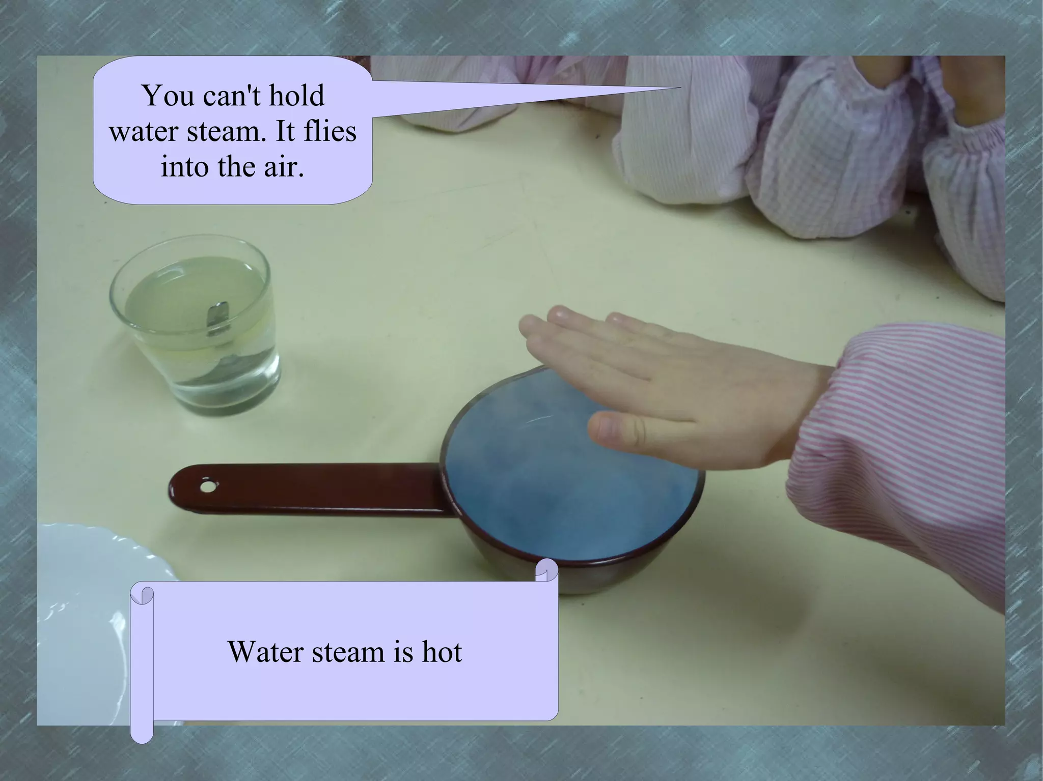 You can't hold
water steam. It flies
   into the air.




         Water steam is hot
 