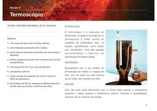 INTRODUÇÃO
O termoscópio é o precursor do
termômetro. O objetivo principal de um
termoscópio é poder avaliar as
variações de temperatura, sem, no
entanto, quantiﬁcá-las, como ocorre
num termômetro. Uma das grandes
personalidades a idealizar um
termoscópio foi Galileu Galilei.
DESCRIÇÃO
Basicamente isso é um modelo do
termoscópio de Galileu. O original era
feito com um bulbo de vidro provido
de um longo tubo também de vidro.
ANÁLISE
Com ele você pode demonstrar que a coluna sobe quando a temperatura
aumenta e desce quando a temperatura diminui. Havendo a possibilidade,
inclusive, de se construir uma escala.
Seção 5
AUTOR: ANTONIO MICHAEEL DE O. DA SILVA
Material:
1. Um copo de água com corante, alicate;
2. Uma lâmpada queimada sem o bulbo;
3. Uma rolha de borracha perfurada que se encaixe á
abertura;
4. Vários pedaços de arame ﬁno e ﬂexível de 5 cm de
comprimento;
5. Um prego ﬁno de 3 cm, cola de silicone;
6. Lamparina a álcool;
7. Duas chapas de madeiras de 15 cm x 20 cm e
5mm de espessura;
8. Um pedaço de 30 cm mangueira plástica ﬂexível e
incolor que se encaixe á abertura da rolha.
Termoscópio
10
 