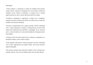 Montagem
1-Para prender a, mangueira á chapa de madeira será preciso
utilizar arame. coloque a mangueira em curva sobre a chapa de
madeira ,como mostra a ilustração, e marque com a caneta
alguns pontos em que o arame deverá amarrá-la á chapa.
2-Acenda a lamparina e, segurando o prego com o pregador,
aqueça sua ponta. Quando ela estiver em brasa, fure a chapa de
madeira nos pontos marcados.
3-Encha a mangueirinha com a água colorida. Fecha a lâmpada
com a rolha perfurada e encaixe a mangueirinha na rolha. Não
pode haver aberturas que permitam a passagem do ar: vede-as
com a cola de silicone. A outra extremidade da mangueira deve
ﬁcar aberta.
4-Passe os ﬁos de arame pelos furos e prenda a mangueira e a
lâmpada á tabua, como mostra a ﬁgura.
5-Seu aparelho está pronto. Peça que alguém envolva a lâmpada
com a mão, segurando-a por algum tempo, até que se observe
alguma alteração.
6-Se quiser, arranje outra chapa de madeira e ﬁxe a primeira em
posição vertical. Use cola de madeira para colar as duas tábuas.
11
 