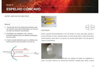 MONTAGEM
Corte a garrafa transversalmente a ﬁm de formar um anel, logo após recorte o
círculo formado no meio, obtendo assim um semicírculo (caso o semicírculo ﬁque
muito fechado, tente abri-lo um pouco ou recorte parte deste a ﬁm de deixa-lo
menor e mais aberto).
Recorte um pedaço do papel de salgadinho e
cole-o na parte côncava do semicírculo tomando cuidado para deixar a parte
Seção 6
AUTOR: JOSÉ ALDI DE LIMA FILHO
Material:
1. Garrafa pet de 2L de refrigerante (também pode
ser utilizado outro objeto/embalagem que forneça
um anel com diâmetro semelhante);
2. Embalagem de salgadinho com o interior
prateado (também pode ser utilizada embalagem
de pó de café);
3. 2 lasers simples (também pode ser utilizada uma
lanterna porém será necessário o uso de um
ESPELHO CÔNCAVO
12
 
