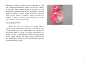 reﬂetora (lado prateado) voltada para a concavidade do corte
com a ﬁnalidade de formar um espelho côncavo. Com o auxílio
de uma mesa apoie o espelho e mire os dois lasers na parte
reﬂetora deste deixando-os em paralelo de forma que seus raios
toquem a superfície da mesa durante a trajetória, permitindo
assim visualizar melhor o experimento. Note que os raios são
reﬂetidos em direção a um único ponto onde estes se tocam e
que é conhecido como foco do espelho.
EXPLICAÇÃO CIENTÍFICA
Quando um raio de luz incide em um espelho plano, é
reﬂetido com o mesmo ângulo que incidiu em relação ao vetor
normal do espelho. Entretanto se este espelho tiver sua superfície
reﬂetora encurvada em direção a si própria, nós obteremos um
espelho côncavo. Se raios paralelos ao eixo principal incidirem
em um espelho côncavo, eles serão reﬂetidos passando pelo
foco deste espelho. Onde o foco ou distancia focal é metade do
raio de curvatura do espelho.
13
 