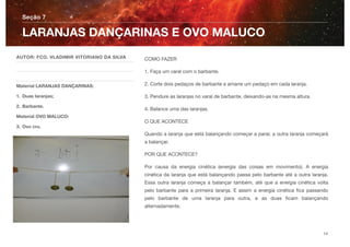 COMO FAZER
1. Faça um varal com o barbante.
2. Corte dois pedaços de barbante e amarre um pedaço em cada laranja.
3. Pendure as laranjas no varal de barbante, deixando-as na mesma altura.
4. Balance uma das laranjas.
O QUE ACONTECE
Quando a laranja que está balançando começar a parar, a outra laranja começará
a balançar.
POR QUE ACONTECE?
Por causa da energia cinética (energia das coisas em movimento). A energia
cinética da laranja que está balançando passa pelo barbante até a outra laranja.
Essa outra laranja começa a balançar também, até que a energia cinética volta
pelo barbante para a primeira laranja. E assim a energia cinética ﬁca passando
pelo barbante de uma laranja para outra, e as duas ﬁcam balançando
alternadamente.
Seção 7
AUTOR: FCO. VLADIMIR VITORIANO DA SILVA
Material LARANJAS DANÇARINAS:
1. Duas laranjas;
2. Barbante.
Material OVO MALUCO:
3. Ovo cru.
LARANJAS DANÇARINAS E OVO MALUCO
14
 