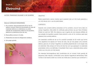 OBJETIVO
Neste experimento vamos mostrar que é possível criar um ímã muito parecido a
um imã natural com o uso da eletricidade.
CONTEXTO
Quando uma corrente elétrica atravessa um ﬁo condutor, cria em torno dele um
campo magnético. Este efeito foi veriﬁcado pela primeira vez por Hans Christian
Orsted em abril de 1820. Ele observou que a agulha de uma bússola deﬂetia de
sua posição de equilíbrio quando havia próximo a ela um ﬁo condutor pelo qual
passava uma corrente elétrica.
Um solenóide constitui-se de um ﬁo condutor enrolado de tal modo que forme
uma seqüência de espiras em forma de tubo. Se por ele passar uma corrente
elétrica, gera-se um campo magnético no sentido perpendicular à uma seção reta
do solenóide. Este arranjo em forma de tubo faz com que apareçam no solenóide
polaridades norte e sul deﬁnidas. O resultado ﬁnal é que o solenóide possui polos
norte e sul, tal como um ímã natural.
Os materiais ferromagnéticos são constituídos de um número muito grande de
pequenos ímãs naturais, conhecidos como dipolos magnéticos elementares. Este
número é da mesma ordem do número de moléculas ou átomos que constituem o
Seção 8
AUTOR: FRANCISCO GILVANE S. DE OLIVEIRA
Material LARANJAS DANÇARINAS:
1. Fio condutor. Aproximadamente 30 cm de ﬁo
elétrico comum. Pode ser encontrado em casa de
materiais elétricos ou eletrônicos ou então
retirado de enrolamentos elétricos de aparelhos
elétricos ou eletrônicos fora de uso;
2. Duas pilhas comuns 1,5 volts;
3. Pedacinhos de lata de refrigerante metálica;
4. Um prego grande.
Eletroímã
16
 