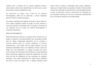 material. Sem a inﬂuência de um campo magnético externo,
estes dipolos estão todos desalinhados, de forma que a soma
total de seus campos magnéticos é nula.
Se inserirmos um prego, que é feito de um material
ferromagnético, dentro de um solenóide, o campo magnético
deste irá alinhar os dipolos do prego.
Os campos magnéticos dos dipolos se somam e temos então um
novo campo magnético devido ao prego. No total, teremos a
soma dos campos do solenóide mais o do prego. O conjunto de
um solenóide com um núcleo de material ferromagnético é
chamado de eletroímã.
IDÉIA DO EXPERIMENTO
Neste experimento enrolamos um pedaço de ﬁo condutor em um
prego e o ligamos a uma pilha fazendo com que passe corrente
pelo ﬁo. Nesta conﬁguração geométrica do ﬁo condutor, a
corrente elétrica gera um campo magnético no sentido
perpendicular a uma seção reta do prego fazendo com que
apareçam polaridades norte e sul deﬁnidos. Ficando a ponta do
prego com uma polaridade e a cabeça do prego com outra,
como se fosse um ímã natural. Para veriﬁcar se o nosso eletroímã
estar funcionando pegaremos pequenos pedacinhos de metal
pode ser lata de refrigerante de aço recortadas em pedaços
pequenos. Com esses pedacinhos de metal vamos identiﬁcar
que tanto a ponta do prego como a cabeça consegue atrair
metais. Para se veriﬁcar a polaridade deste campo magnético,
basta que se façam testes de repulsão e atração. Pode-se então
veriﬁcar que cada lado do eletroímã tem uma polaridade distinta,
ou seja, um lado será o norte e o outro lado o sul. Podemos ver
que é possível criarmos um ímã com as mesmas características
de um ímã natural, fazendo uso da eletricidade.
17
 