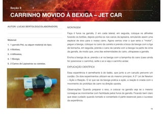 MONTAGEM
Faça 4 furos na garrafa, 2 em cada lateral, em seguida, coloque os alﬁnetes
furando os botões, depois ponha-os nos canos da lapiseira, simulando assim uma
espécie de eixo para o nosso carro. Agora vamos criar o que seria o “motor”,
pegue a bexiga, coloque no cano da caneta e prenda a boca da bexiga com a liga
de borracha, em seguida, prenda o cano da caneta com a bexiga na parte de cima
da garrafa, de modo que, uma das extremidades do cano, ultrapasse a garrafa.
Encha a bexiga de ar, prenda o ar na bexiga com a tampinha do cano (caso ainda
for posicionar o carrinho), solte o ar e veja o carrinho andar.
EXPLICAÇÃO CIENTÍFICA
Essa experiência é semelhante à do balão, que junto a um canudo percorre um
cordão. Os dois experimentos utilizam-se do mesmo princípio: A 3° Lei de Newton
– Ação e Reação. O ar que sai da bexiga pratica a ação, a reação é criada com o
movimento do protótipo de carro na direção oposta.
Observações: Quando preparar o eixo, e colocar na garrafa veja se o mesmo
consegue se movimentar com facilidade pelos furos da garrafa. Ficando bem claro
que esse cuidado quando tomado e consertado é parte essencial para o sucesso
da experiência.
Seção 9
AUTOR: LUCAS BERTOLDO(COLABORADOR)
Material:
1. 1 garrafa Pet, ou algum material do tipo;
2. 4 Botões;
3. 4 Alﬁnetes;
4. 1 Bexiga;
5. 2 Canos de Lapiseiras ou canetas.
CARRINHO MOVIDO À BEXIGA – JET CAR
18
 