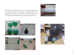 Observações: Quando preparar o eixo, e colocar na garrafa veja
se o mesmo consegue se movimentar com facilidade pelos furos
da garrafa. Ficando bem claro que esse cuidado quando tomado
e consertado é parte essencial para o sucesso da experiência.
19
 