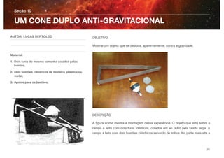 OBJETIVO
Mostrar um objeto que se desloca, aparentemente, contra a gravidade.
DESCRIÇÃO
A ﬁgura acima mostra a montagem dessa experiência. O objeto que está sobre a
rampa é feito com dois funis idênticos, colados um ao outro pela borda larga. A
rampa é feita com dois bastões cilíndricos servindo de trilhos. Na parte mais alta a
Seção 10
AUTOR: LUCAS BERTOLDO
Material:
1. Dois funis de mesmo tamanho colados pelas
bordas;
2. Dois bastões cilíndricos de madeira, plástico ou
metal;
3. Apoios para os bastões.
UM CONE DUPLO ANTI-GRAVITACIONAL
20
 