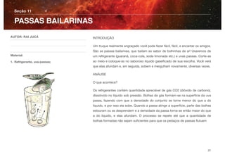 INTRODUÇÂO
Um truque realmente engraçado você pode fazer fácil, fácil, e encantar os amigos.
São as passas bailarinas, que bailam ao sabor de bolhinhas de ar! Usaremos de
um refrigerante (guaraná, coca-cola, soda limonada etc.) e uvas passas. Corte-as
ao meio e coloque-as no saboroso líquido gaseiﬁcado de sua escolha. Você verá
que elas afundam e, em seguida, sobem e mergulham novamente, diversas vezes.
ANÁLISE
O que acontece?
Os refrigerantes contém quantidade apreciável de gás CO2 (dióxido de carbono),
dissolvido no líquido sob pressão. Bolhas de gás formam-se na superfície da uva
passa, fazendo com que a densidade do conjunto se torne menor do que a do
líquido, e por isso ela sobe. Quando a passa atinge a superfície, parte das bolhas
estouram ou se desprendem e a densidade da passa torna-se então maior do que
a do líquido, e elas afundam. O processo se repete até que a quantidade de
bolhas formadas não sejam suﬁcientes para que os pedaços de passas ﬂutuem
Seção 11
AUTOR: RAI JUCÁ
Material:
1. Refrigerante, uva-passas;
PASSAS BAILARINAS
22
 