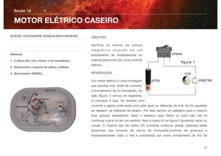 OBJETIVO
Veriﬁcar os efeitos do campo
m a g n é t i c o a t u a n d o e m u m
enrolamento de ﬁos(solenóide ou
bobina) percorrido por uma corrente
elétrica.
INTRODUÇÃO
Um motor elétrico é uma montagem
que envolve imã, fonte de corrente,
e enrolamento de ﬁo esmaltado. Ao
lado (ﬁgura 1) temos um diagrama.
O princípio é que: Ao receber uma
corrente a espira pode estar com pólo igual ou diferente do ímã. Se for igualeles
se repelem, se diferente se atraem. Por isso damos um peteleco para o mesmo
ﬁcar girando serepelindo, teste o peteleco para frente ou para trás, ele irá
continuar a girar só em um sentido. Veja o nosso kit na ﬁgura 2 (podendo variar no
visual). O mesmo tipo de motor CC (corrente contínua: pilhas, baterias) estão
presentes nos motores de carros de brinquedo,motores de arranque e
limpadores(neste caso o ímã é substituído por outro enrolamento de ﬁo) Se
Seção 12
AUTOR: ALEXANDRE GONÇALVES PINHEIRO
Material:
1. 2 pilhas AA, imã, chave, e ﬁo esmaltado;
2. Saboneteira, suporte de pilhas, estilete;
3. Barramento SINDAL.
MOTOR ELÉTRICO CASEIRO
23
 