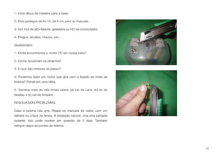 1- Uma tábua de madeira para a base.
2- Dois pedaços de ﬁo 14, de 4 cm para os mancais.
3- Um ímã de alto-falante, geladeira ou HD de computador.
4- Pregos, alicates, chaves, etc...
Questionário:
1- Onde encontramos o motor CC em nossa casa?
2- Como funcionam os dínamos?
3- O que são motores de passo?
4- Podemos fazer um motor que gira com o líquido ao invés de
bobina? Pense em uma idéia.
5- Escreva mais de três linhas sobre: (a) Lei de Lenz, (b) lei de
faraday e (c) Lei de Ampére.
RESOLVENDO PROBLEMAS:
Caso a bobina não gire. Raspe os mancais de cobre com um
estilete ou chave de fenda. A oxidação natural, cria uma camada
isolante. Isto pode ocorrer em questão de 5 dias. Também
sempre raspe as pontas da bobina.
25
 