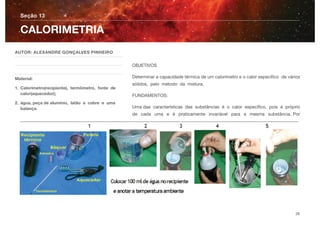 OBJETIVOS
Determinar a capacidade térmica de um calorímetro e o calor especíﬁco de vários
sólidos, pelo método da mistura.
FUNDAMENTOS:
Uma das características das substâncias é o calor especíﬁco, pois é próprio
de cada uma e é praticamente invariável para a mesma substância. Por
Seção 13
AUTOR: ALEXANDRE GONÇALVES PINHEIRO
Material:
1. Calorímetro(recipiente), termômetro, fonte de
calor(aquecedor);
2. água, peça de alumínio, latão e cobre e uma
balança.
CALORIMETRIA
26
 