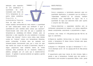 deﬁnição, calor especíﬁco
de uma substância é a
quantidade de calor
necessária para elevar de
10 C a temperatura de um
grama dessa substância.
S e g u n d o a
termodinâmica:“Havendo
troca de calor entre os
corpos isolados termicamente do meio externo, a quantidade
de calor cedida pelos corpos que arrefecem é igual à
quantidade de calor recebida pelos corpos que aquecem”.
Haverá trocade calor entre eles até que a igualdade de
temperatura se estabeleça. Um método simples para se
determinar o calor especíﬁco de uma substância é chamado
“método das misturas”. Como o nome indica, esse método
consta em “misturar” corpos com temperaturas diferentes,
porém conhecidas. A mistura deve ser realizada num
ambiente isolado termicamente para que a troca de calor
seja restrita aos corpos em estudo. O calorímetro, descrito a
seguir, proporciona esse ambiente dentro de limites
razoáveis. Eleé constituído de um recipiente metálico ou
plástico, protegido por um outro que é isolante térmico
(isopor). O agitador é opcional podendo ser agitada a garrafa
térmica levemente.
PARTE PRÁTICA:
PROCEDIMENTO I
Como o recipiente e o termômetro absorvem calor em
quantidade signiﬁcativa, é necessário que se conheça a
“capacidade caloríﬁca” (C) do conjunto, também
conhecida como “equivalente em água”, isto é, a
quantidade de água que absorverá tanto calor quanto
o conjunto das três peças.
Pode-se determinar a capacidade caloríﬁca sem se
conhecerem previamente as massas e os calores especíﬁcos
desses componentes, executando o procedimento a seguir:
a) Colocar uma massa m’= 100 gramas (que são 100 ml) de
água no calorímetro;
b) Depois do equilíbrio térmico (mais ou menos 3 minutos)
anotar a temperatura t0 dessa mistura formada pela água,
recipiente e termômetro.
c) Aquecer m = 100 gramas de água à temperatura T = t0 +
10 oC; (Exemplo: se t0 = 30 oC, aqueça até 40 oC. Não precisa
ser exato)
O aquecimento pode levar menos de dois minutos. Agite a
panela e veja a temperatura. Cuidado para não quebrar o
termômetro e nem encostar no aquecedor. d)Para evitar perda
27
 