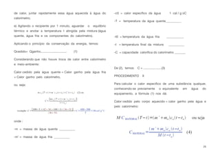 de calor, juntar rapidamente essa água aquecida à água do
calorímetro;
e) Agitando o recipiente por 1 minuto, aguardar o equilíbrio
térmico e anotar a temperatura t atingida pela mistura (água
quente, água fria e os componentes do calorímetro).
Aplicando o princípio da conservação da energia, temos:
Qcedido= Qganho.............................. (1)
Considerando que não houve troca de calor entre calorímetro
e meio-ambiente:
Calor cedido pela água quente = Calor ganho pela água fria
+ Calor ganho pelo calorímetro,
ou seja:
onde :
-m = massa de água quente __________
-m’ = massa de água fria __________
-c0 = calor especíﬁco da água 1 cal / g oC
-T = temperatura da água quente__________
-t0 = temperatura da água fria ___________
-t = temperatura ﬁnal da mistura __________
-C = capacidade caloríﬁca do calorímetro _______
De (2), temos: C = .....................(3)
PROCEDIMENTO II
Para calcular o calor especíﬁco de uma substância qualquer,
conhecendo-se previamente o equivalente em água do
equipamento, a fórmula (1) nos dá:
Calor cedido pelo corpo aquecido = calor ganho pela água e
pelo calorímetro:
28
 