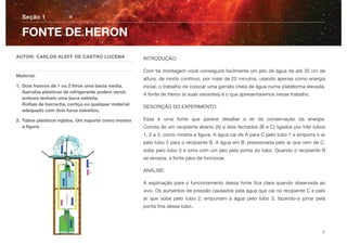 INTRODUÇÃO:
Com tal montagem você conseguirá facilmente um jato de água de até 35 cm de
altura, de modo continuo, por mais de 20 minutos, usando apenas como energia
inicial, o trabalho de colocar uma garrafa cheia de água numa plataforma elevada.
A fonte de Heron (e suas variantes) é o que apresentaremos nesse trabalho.
DESCRIÇÃO DO EXPERIMENTO:
Essa é uma fonte que parece desaﬁar a lei da conservação da energia. 
Consta de um recipiente aberto (A) e dois fechados (B e C) ligados por três tubos
1, 2 e 3, como mostra a ﬁgura. A água cai de A para C pelo tubo 1 e empurra o ar
pelo tubo 2 para o recipiente B. A água em B, pressionada pelo ar que vem de C,
sobe pelo tubo 3 e jorra com um jato pela ponta do tubo. Quando o recipiente B
se esvazia, a fonte pára de funcionar.
ANÁLISE:
A explicação para o funcionamento dessa fonte ﬁca clara quando observada ao
vivo. Os aumentos de pressão causados pela água que cai no recipiente C e pelo
ar que sobe pelo tubo 2, empurram a água pelo tubo 3, fazendo-a jorrar pela
ponta ﬁna desse tubo..
Seção 1
AUTOR: CARLOS ALEFF DE CASTRO LUCENA
Material:
1. Dois frascos de 1 ou 2 litros uma bacia media.
Garrafas plásticas de refrigerante podem servir,
embora tenham uma boca estreita. 
Rolhas de borracha, cortiça ou qualquer material
adequado com dois furos estreitos,
2. Tubos plásticos rígidos. Um suporte como mostra
a ﬁgura.
FONTE DE HERON
2
 