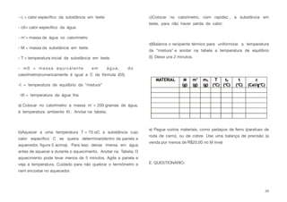 - c = calor especíﬁco da substância em teste
- c0= calor especíﬁco da água
- m’= massa de água no calorímetro
- M = massa da substância em teste
- T = temperatura inicial da substância em teste
- m0 = massa equivalente em água, do
calorímetro(numericamente é igual a C da fórmula (03)
-t = temperatura de equilíbrio da “mistura”
-t0 = temperatura da água fria
a) Colocar no calorímetro a massa m’ = 200 gramas de água,
à temperatura ambiente t0 . Anotar na tabela;
b)Aquecer a uma temperatura T = 70 oC a substância cujo
calor especíﬁco C se queira determinar(dentro da panela e
aquecedor, ﬁgura 5 acima). Para isso deixar imersa em água
antes de aquecer e durante o aquecimento. Anotar na Tabela; O
aquecimento pode levar menos de 5 minutos. Agite a panela e
veja a temperatura. Cuidado para não quebrar o termômetro e
nem encostar no aquecedor.
c)Colocar no calorímetro, com rapidez , a substância em
teste, para não haver perda de calor;
d)Balance o recipiente térmico para uniformizar a temperatura
da “mistura” e anotar na tabela a temperatura de equilíbrio
(t). Deixe uns 2 minutos.
e) Pegue outros materiais, como pedaços de ferro (parafuso de
roda de carro), ou de cobre. Use uma balança de precisão (a
venda por menos de R$20,00 no M livre)
E. QUESTIONÁRIO:
29
 