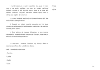 1- Lembrando que o calor especíﬁco da água é maior
que o da areia, explique por que as brisas marítimas
sopram, durante o dia, do mar para a terra, e, à noite, em
sentido contrário. Discuta a inﬂuência destes fatos sobre o
clima das regiões à beira-mar.
2- O calor pode ser absorvido por uma substância sem que
esta mude sua temperatura?
3- Quando um objeto quente esquenta um frio, suas
mudanças de temperatura são iguais em magnitude? Dê exemplo
extraído desta prática.
4- Dois sólidos de massas diferentes, a uma mesma
temperatura, recebem iguais quantidades de calor. Que relação
há entre seus calores especíﬁcos?
5- Consultara Literatura Cientíﬁca de modo a obter os
calores especíﬁcos das substâncias abaixo.
Obs: Citar a fonte consultada.
-Alumínio
-Cobre
- Latão
-Ouro
-Prata
-Água
30
 