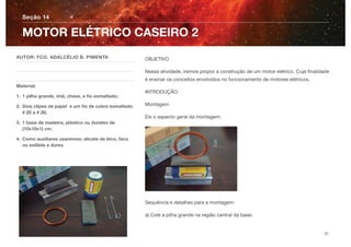 OBJETIVO
Nessa atividade, iremos propor a construção de um motor elétrico. Cuja ﬁnalidade
é ensinar os conceitos envolvidos no funcionamento de motores elétricos.
INTRODUÇÃO
Montagem
Eis o aspecto geral da montagem:
Sequência e detalhes para a montagem:
a) Cole a pilha grande na região central da base;
Seção 14
AUTOR: FCO. ADALCÉLIO B. PIMENTA
Material:
1. 1 pilha grande, imã, chave, e ﬁo esmaltado;
2. Dois clipes de papel e um ﬁo de cobre esmaltado
# 20 a # 26;
3. 1 base de madeira, plástico ou duratex de
(10x10x1) cm.
4. Como auxiliares usaremos: alicate de bico, faca
ou estilete e durex.
MOTOR ELÉTRICO CASEIRO 2
31
 