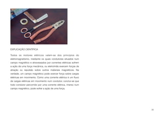EXPLICAÇÃO CIENTÍFICA
Todos os motores elétricos valem-se dos princípios do
eletromagnetismo, mediante os quais condutores situados num
campo magnético e atravessados por correntes elétricas sofrem
a ação de uma força mecânica, ou eletroímãs exercem forças de
atração ou repulsão sobre outros materiais magnéticos. Na
verdade, um campo magnético pode exercer força sobre cargas
elétricas em movimento. Como uma corrente elétrica é um ﬂuxo
de cargas elétricas em movimento num condutor, conclui-se que
todo condutor percorrido por uma corrente elétrica, imerso num
campo magnético, pode sofrer a ação de uma força.
33
 