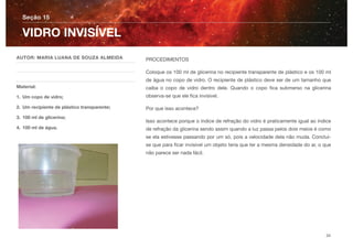 PROCEDIMENTOS
Coloque os 100 ml de glicerina no recipiente transparente de plástico e os 100 ml
de água no copo de vidro. O recipiente de plástico deve ser de um tamanho que
caiba o copo de vidro dentro dele. Quando o copo ﬁca submerso na glicerina
observa-se que ele ﬁca invisível.
Por que isso acontece?
Isso acontece porque o índice de refração do vidro é praticamente igual ao índice
de refração da glicerina sendo assim quando a luz passa pelos dois meios é como
se ela estivesse passando por um só, pois a velocidade dela não muda. Conclui-
se que para ﬁcar invisível um objeto teria que ter a mesma densidade do ar, o que
não parece ser nada fácil.
Seção 15
AUTOR: MARIA LUANA DE SOUZA ALMEIDA
Material:
1. Um copo de vidro;
2. Um recipiente de plástico transparente;
3. 100 ml de glicerina;
4. 100 ml de água.
VIDRO INVISÍVEL
34
 