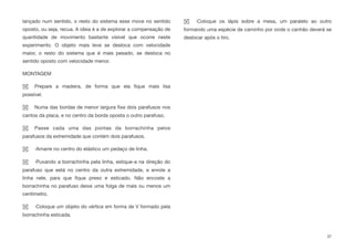 lançado num sentido, o resto do sistema esse move no sentido
oposto, ou seja, recua. A ideia é a de explorar a compensação de
quantidade de movimento bastante visível que ocorre neste
experimento. O objeto mais leve se desloca com velocidade
maior, o resto do sistema que é mais pesado, se desloca no
sentido oposto com velocidade menor.
MONTAGEM
Prepare a madeira, de forma que ela ﬁque mais lisa
possível.
Numa das bordas de menor largura ﬁxe dois parafusos nos
cantos da placa, e no centro da borda oposta o outro parafuso.
Passe cada uma das pontas da borrachinha pelos
parafusos da extremidade que contém dois parafusos.
·Amarre no centro do elástico um pedaço de linha.
·Puxando a borrachinha pela linha, estique-a na direção do
parafuso que está no centro da outra extremidade, e enrole a
linha nele, para que ﬁque preso e esticado. Não encoste a
borrachinha no parafuso deixe uma folga de mais ou menos um
centímetro.
·Coloque um objeto do vértice em forma de V formado pela
borrachinha esticada.
·Coloque os lápis sobre a mesa, um paralelo ao outro
formando uma espécie de caminho por onde o canhão deverá se
deslocar após o tiro.
37
 
