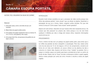 INTRODUÇÃO
Durante muito tempo acreditou-se que o processo da visão ocorria porque dos
olhos das pessoas partiam “raios visuais” que, ao atingir os objetos, Garantiam a
percepção da sua cor e forma. Assim, surgiram outras dúvidas: Por que não
vemos no escuro? Como esses “raios visuais” seriam gerados?
Depois de muito tempo, descobriu-se que nossos olhos são receptores de luz. Os
corpos que não possuem luz própria são vistos porque a luz de uma fonte
qualquer é reﬂetida por eles e chega até nossos olhos, trazendo informações
acerca de sua cor.
PROCEDIMENTO
Forre o interior da lata com um pedaço do papel-cartão preto, para evitar que a
luz reﬂita nas paredes da lata e atrapalhe a visualização. Para isso, basta cortar
uma tira de cerca de 12 cm de largura e 40 cm de comprimento, enrolá-la em
forma de um tubo com diâmetro um pouco inferior ao da abertura da lata e
colocá-la no interior dela. Ajuste-a de forma a ﬁcar “colada” na parede. Com o
prego e o martelo, peça a um adulto para fazer a entrada da luz bem no centro do
fundo da lata. Passe cola na “boca” da lata e emborque-a sobre o papel vegetal;
deixe-a nessa posição por cerca de cinco minutos e recorte a sobra de papel
vegetal.
Seção 17
AUTOR: FCO. EDUARDO DA SILVA DO CARMO
Material:
1. Uma lata vazia, como a de leite em pó, um
martelo;
2. Meia folha de papel-cartão preto;
3. Um pedaço de papel vegetal de mais ou menos 15
cm x 15 cm, cola plástica, ﬁta crepe;
4. Um prego bem ﬁno, da grossura da graﬁte de um
lápis comum.
CÂMARA ESCURA PORTÁTIL
38
 