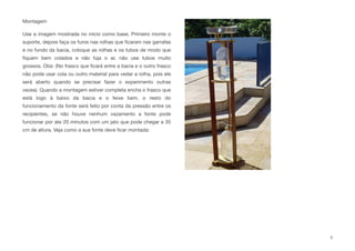 Montagem
Use a imagem mostrada no inicio como base, Primeiro monte o
suporte, depois faça os furos nas rolhas que ﬁcaram nas garrafas
e no fundo da bacia, coloque as rolhas e os tubos de modo que
ﬁquem bem colados e não fuja o ar, não use tubos muito
grossos. Obs: (No frasco que ﬁcará entre a bacia e o outro frasco
não pode usar cola ou outro material para vedar a rolha, pois ele
será aberto quando se precisar fazer o experimento outras
vezes). Quando a montagem estiver completa encha o frasco que
está logo à baixo da bacia e o feixe bem, o resto do
funcionamento da fonte será feito por conta da pressão entre os
recipientes, se não houve nenhum vazamento a fonte pode
funcionar por ate 20 minutos com um jato que pode chegar a 35
cm de altura. Veja como a sua fonte deve ﬁcar montada:
3
 