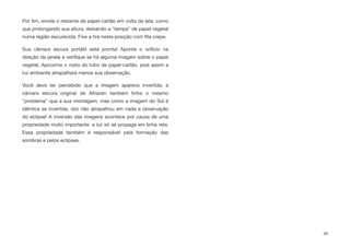 Por ﬁm, enrole o restante de papel-cartão em volta da lata, como
que prolongando sua altura, deixando a “tampa” de papel vegetal
numa região escurecida. Fixe a tira nesta posição com ﬁta crepe.
Sua câmara escura portátil está pronta! Aponte o orifício na
direção da janela e veriﬁque se há alguma imagem sobre o papel
vegetal. Aproxime o rosto do tubo de papel-cartão, pois assim a
luz ambiente atrapalhará menos sua observação.
Você deve ter percebido que a imagem aparece invertida; a
câmara escura original de Alhazen também tinha o mesmo
“problema” que a sua montagem, mas como a imagem do Sol é
idêntica se invertida, isto não atrapalhou em nada a observação
do eclipse! A inversão das imagens acontece por causa de uma
propriedade muito importante: a luz só se propaga em linha reta.
Essa propriedade também é responsável pela formação das
sombras e pelos eclipses.
39
 