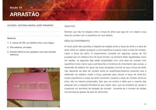 OBJETIVO
Mostrar que não há relação entre a força de atrito que age em um objeto e sua
área de contato com a superfície em que desliza.
IDÉIA DO EXPERIMENTO
A maior parte das opiniões a respeito da relação entre a força de atrito e a área de
atrito entre um objeto qualquer e uma superfície é quanto maior a área de contato,
maior a força de atrito. O experimento consiste em algumas caixas de CD
puxadas por um elástico ﬁno de duas formas: na primeira estão espalhadas como
um tapete, na segunda elas estão empilhadas com uma área de contato com
superfície muito menor que a primeira.Se a iminência do movimento das caixas, a
distensão do elástico for igual nas duas situações concluir-se que a força de atrito
não depende da área de contato entre as superfícies.Estamos supondo que a
distensão do elástico mede a força aplicada para vencer a força de atrito.Em
nossa experiência a força de atrito aumentou quando a área de contato diminuiu
(mas não na mesma proporção), fato que vai contra a idéia que a maioria das
pessoas tem a respeito.Percebe-se que neste caso, que ao empilhar as caixas e
ocasionar um aumento de pressão de contato , aumenta-se o número de soldas
microscópicas apesar da área ter diminuído.
Seção 18
AUTORA: ANTONIA MARIA JOSÉ PINHEIRO
Material:
1. 3 caixas de CD, um elástico ﬁno, uma régua;
2. Fita adesiva, um lápis;
3. Caneta hidrocor (ou qualquer uma que marque
elástico).
ARRASTÃO
40
 