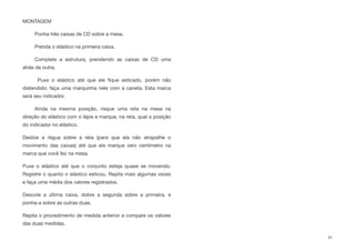 MONTAGEM
Ponha três caixas de CD sobre a mesa.
Prenda o elástico na primeira caixa.
Complete a estrutura, prendendo as caixas de CD uma
atrás da outra.
Puxe o elástico até que ele ﬁque esticado, porém não
distendido; faça uma marquinha nele com a caneta. Esta marca
será seu indicador.
Ainda na mesma posição, risque uma reta na mesa na
direção do elástico com o lápis e marque, na reta, qual a posição
do indicador no elástico.
Deslize a régua sobre a reta (para que ela não atrapalhe o
movimento das caixas) até que ela marque zero centímetro na
marca que você fez na mesa.
Puxe o elástico até que o conjunto esteja quase se movendo.
Registre o quanto o elástico esticou. Repita mais algumas vezes
e faça uma média dos valores registrados.
Descole a última caixa, dobre a segunda sobre a primeira, e
ponha-a sobre as outras duas.
Repita o procedimento de medida anterior e compare os valores
das duas medidas.
41
 