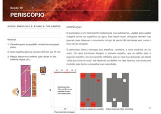 INTRODUÇÃO
O periscópio é um instrumento fundamental nos submarinos, usados para captar
imagens acima da superfície da água. Eles foram muito utilizados também nas
guerras, para observar o movimento inimigo de dentro de trincheiras sem correr o
risco de ser alvejado.
O periscópio básico emprega dois espelhos, paralelos, a certa distância um do
outro. Os raios luminosos atingem o primeiro espelho, que os reﬂete para o
segundo espelho; daí énovamente reﬂetidos para o visor.Sua aplicação vai desde
“olhar por cima do muro” até observar um desﬁle nos dias festivos, com toda uma
multidão pela frente a atrapalhar sua visão direta.
Seção 19
AUTOR: FRANCISCO KLEVINHO F. DOS SANTOS
Material:
1. Cartolina preta ou papelão recoberto com papel
preto;
2. Dois espelhos planos comuns de 9 cm por 14 cm;
3. Régua, tesoura ou estilete, cola, durex ou ﬁta
adesiva, régua, etc...
PERISCÓPIO
42
 