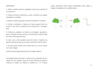 MONTAGEM
1- Obter a cartolina preta (ou papelão) e cortá-la nas medidas 43
cm por 66 cm;
2- Traçar as linhas de referência e cortar a cartolina nas regiões
indicadas em vermelho;
3- Dobrar a cartolina segundo as linhas marcadas em vermelho;
4- Fechar a dobradura e observar se houve alguma falha nos
cortes ou nos vincos e apreciar como deverá ﬁcar a montagem
ﬁnal;
5- Colocar os espelhos no interior da montagem, ajustando-o
para a inclinação correta; veriﬁcar o funcionamento mesmo antes
de colar a última face da caixa.
6- Usar cola ou ﬁtas adesivas para ﬁxar tanto o espelho nas
laterais internas da caixa como para o fechamento ﬁnal da caixa.
7- Se tudo estive correto cole a ultima face e ai é só se divertir
com seus colegas.
Ao ﬁnal você terá algo parecido com as imagens abaixo:
Os espelhos planos fornecem, a partir da luz proveniente de um
objeto real, uma imagem virtual, do mesmo tamanho do objeto e
simétrica ao objeto, em relação ao espelho (d = d'). A ﬁgura
abaixo (esquerda) ilustra essas propriedades entre objeto e
imagem conjugada por um espelho plano.
43
 